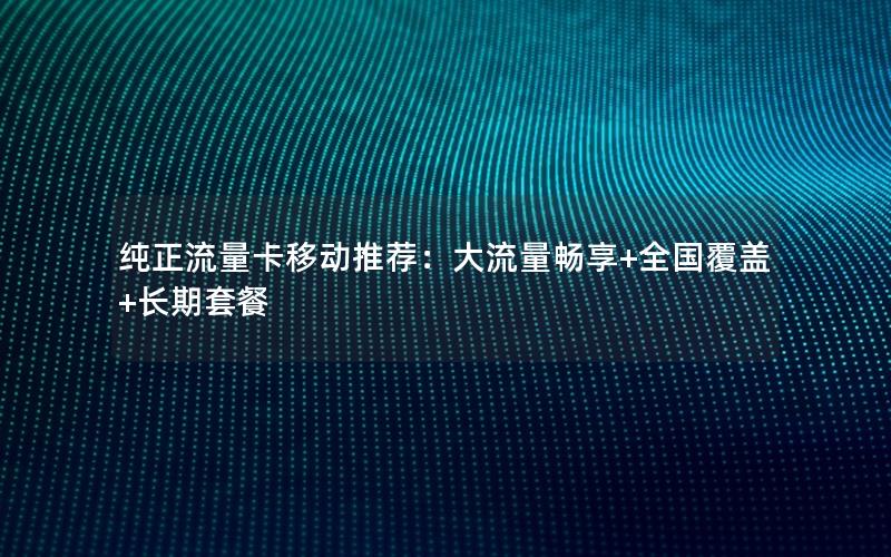 纯正流量卡移动推荐：大流量畅享+全国覆盖+长期套餐