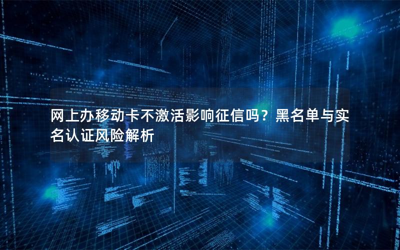 网上办移动卡不激活影响征信吗？黑名单与实名认证风险解析