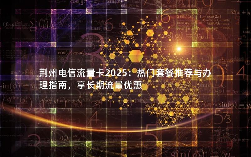 荆州电信流量卡2025：热门套餐推荐与办理指南，享长期流量优惠