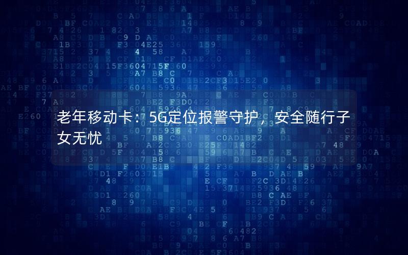 老年移动卡：5G定位报警守护，安全随行子女无忧