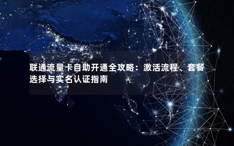 联通流量卡自助开通全攻略：激活流程、套餐选择与实名认证指南