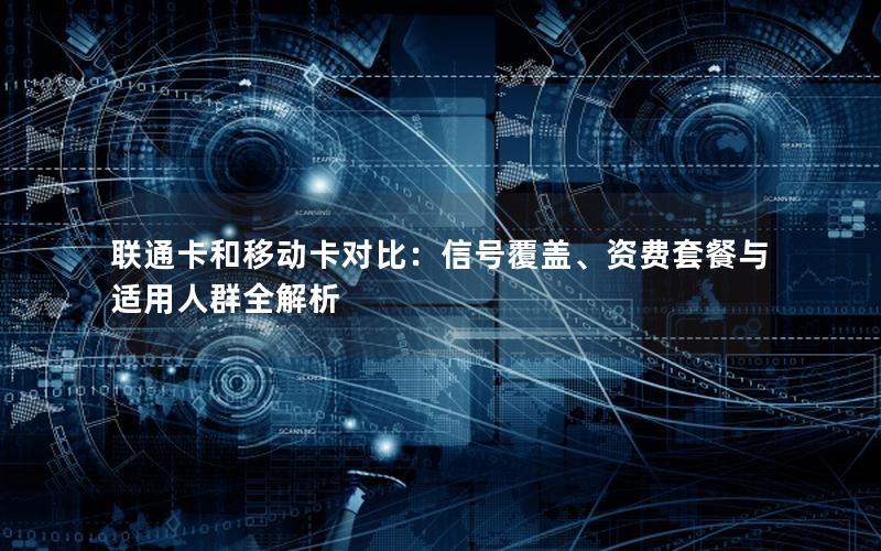 联通卡和移动卡对比：信号覆盖、资费套餐与适用人群全解析