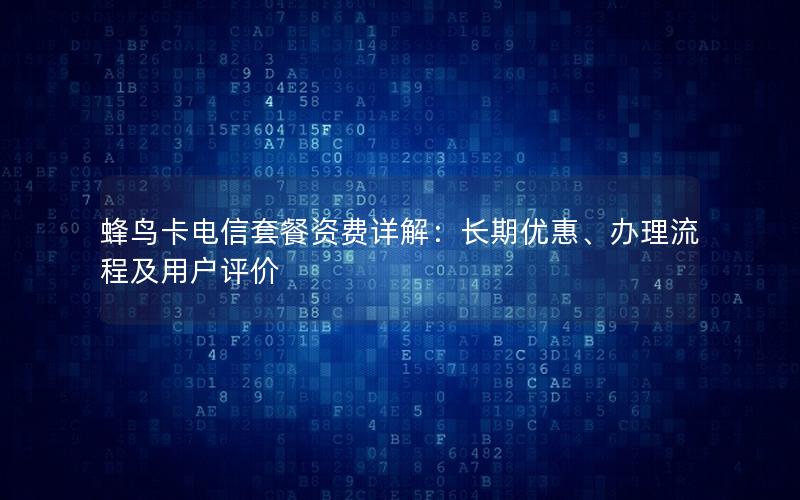 蜂鸟卡电信套餐资费详解：长期优惠、办理流程及用户评价