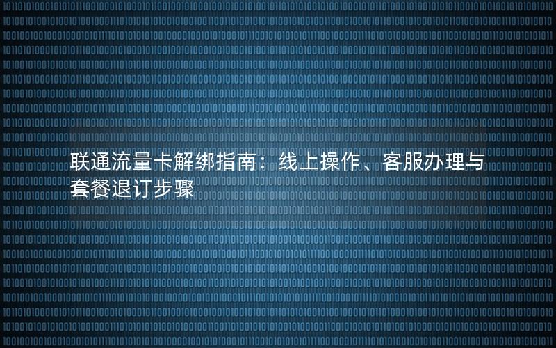 联通流量卡解绑指南：线上操作、客服办理与套餐退订步骤