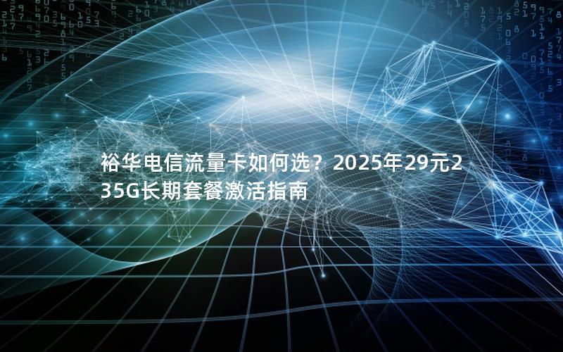 裕华电信流量卡如何选？2025年29元235G长期套餐激活指南