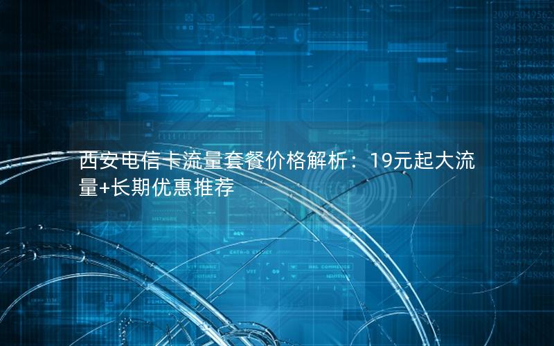 西安电信卡流量套餐价格解析：19元起大流量+长期优惠推荐