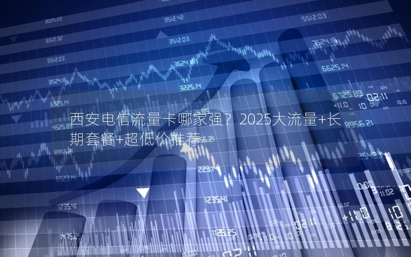 西安电信流量卡哪家强？2025大流量+长期套餐+超低价推荐
