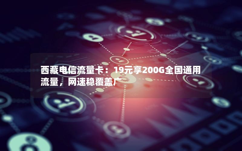 西藏电信流量卡：19元享200G全国通用流量，网速稳覆盖广