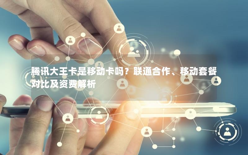腾讯大王卡是移动卡吗？联通合作、移动套餐对比及资费解析