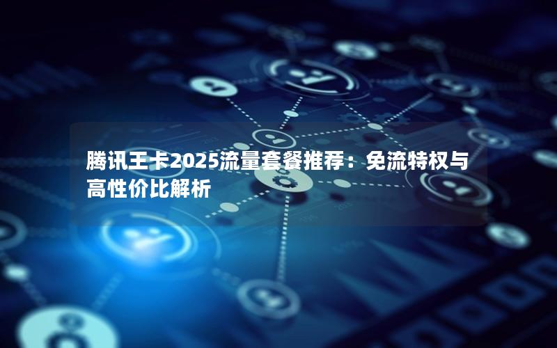 腾讯王卡2025流量套餐推荐：免流特权与高性价比解析