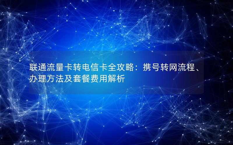 联通流量卡转电信卡全攻略：携号转网流程、办理方法及套餐费用解析
