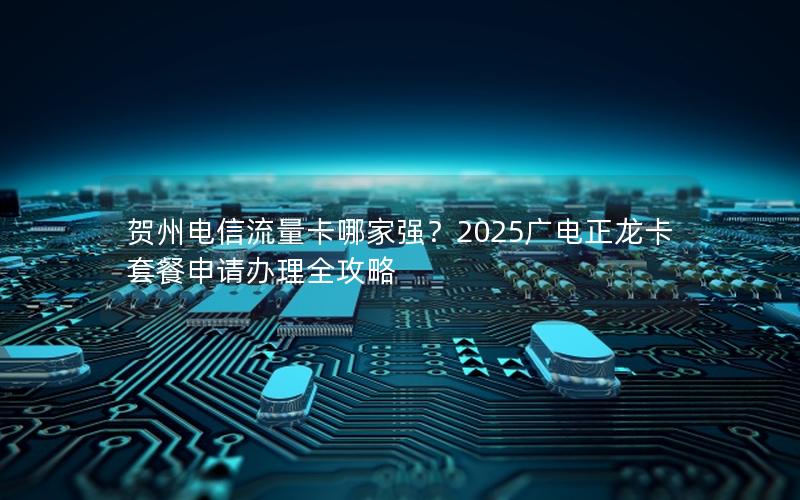 贺州电信流量卡哪家强？2025广电正龙卡套餐申请办理全攻略