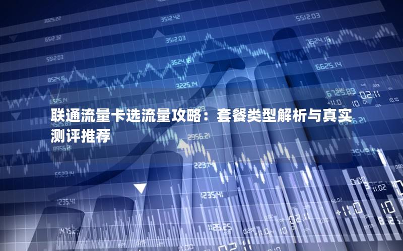联通流量卡选流量攻略：套餐类型解析与真实测评推荐