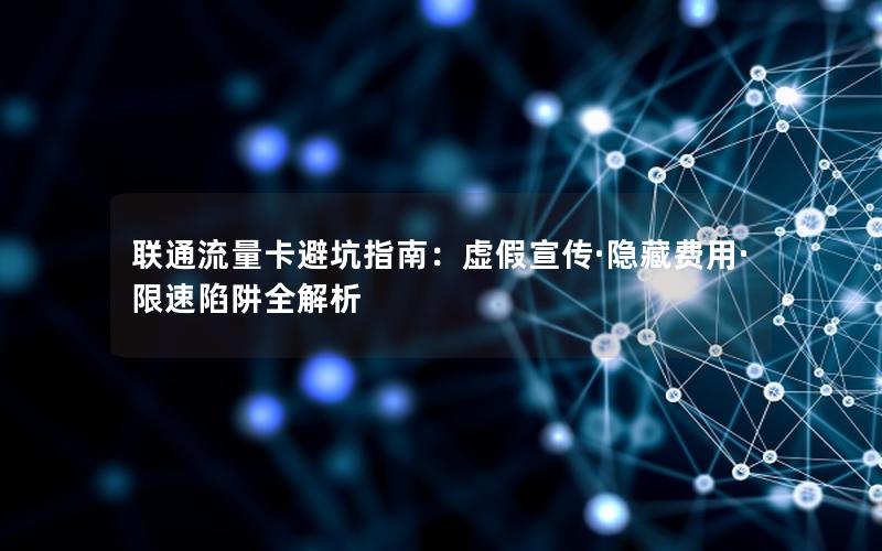 联通流量卡避坑指南：虚假宣传·隐藏费用·限速陷阱全解析