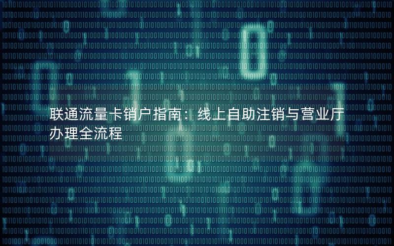 联通流量卡销户指南：线上自助注销与营业厅办理全流程