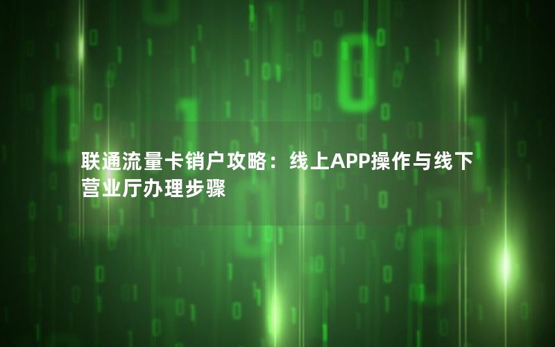 联通流量卡销户攻略：线上APP操作与线下营业厅办理步骤