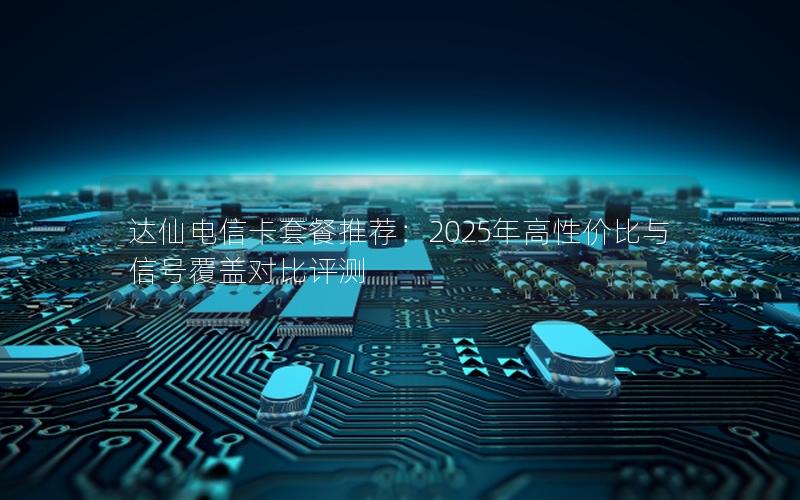 达仙电信卡套餐推荐：2025年高性价比与信号覆盖对比评测