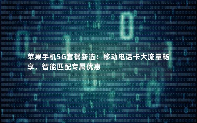 苹果手机5G套餐新选：移动电话卡大流量畅享，智能匹配专属优惠