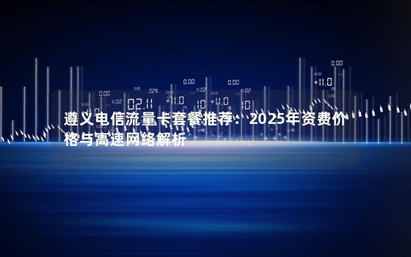 遵义电信流量卡套餐推荐：2025年资费价格与高速网络解析