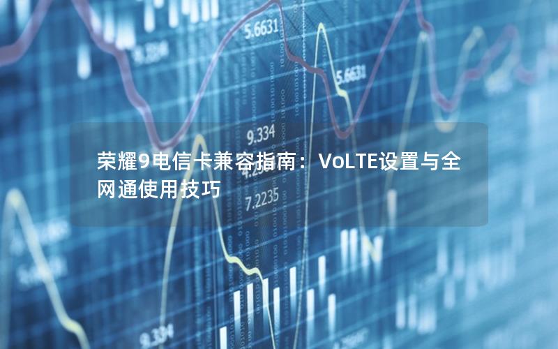 荣耀9电信卡兼容指南：VoLTE设置与全网通使用技巧