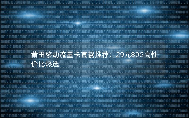 莆田移动流量卡套餐推荐：29元80G高性价比热选