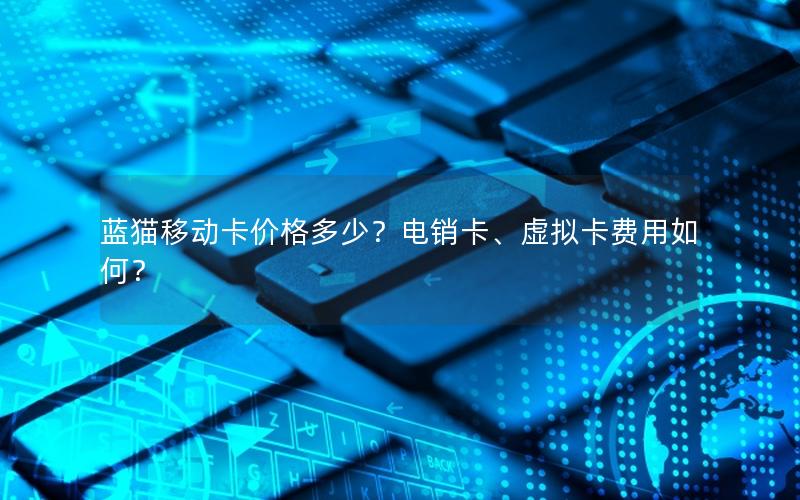 蓝猫移动卡价格多少？电销卡、虚拟卡费用如何？