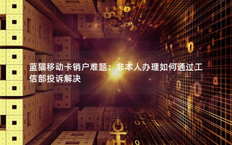蓝猫移动卡销户难题：非本人办理如何通过工信部投诉解决