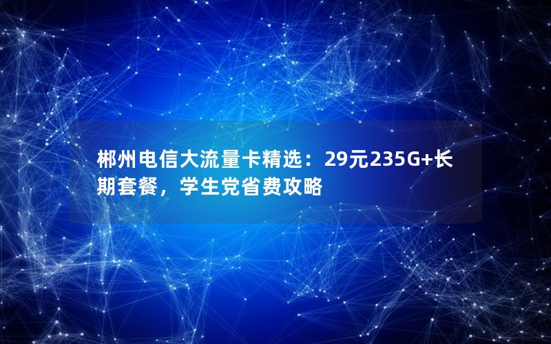 郴州电信大流量卡精选：29元235G+长期套餐，学生党省费攻略