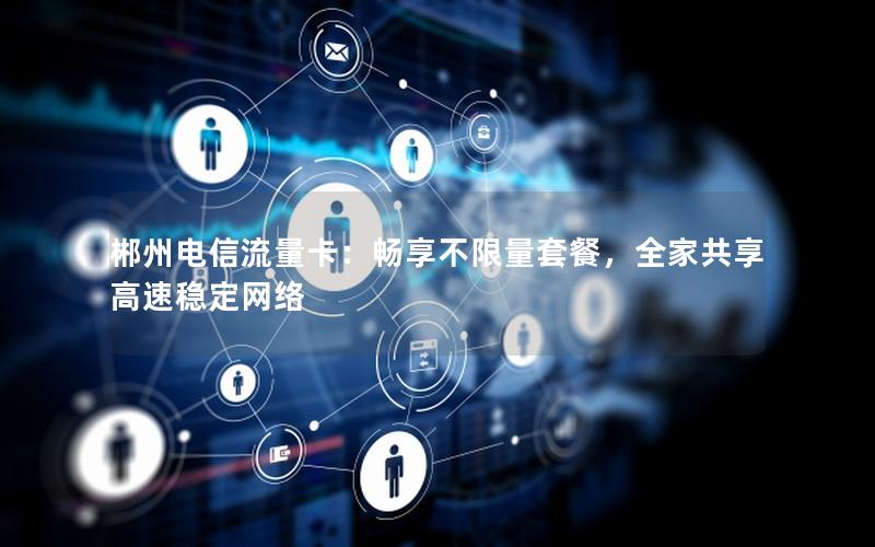 郴州电信流量卡：畅享不限量套餐，全家共享高速稳定网络