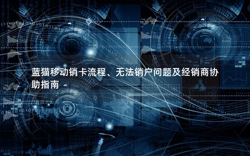 蓝猫移动销卡流程、无法销户问题及经销商协助指南