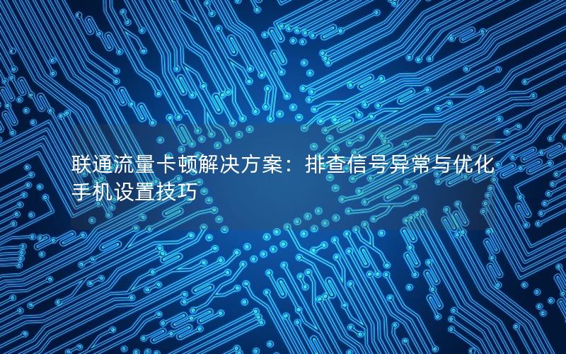 联通流量卡顿解决方案：排查信号异常与优化手机设置技巧