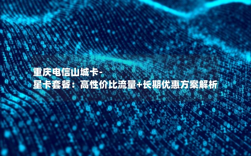 重庆电信山城卡-星卡套餐：高性价比流量+长期优惠方案解析