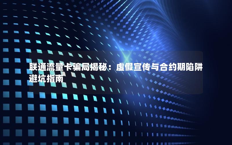 联通流量卡骗局揭秘：虚假宣传与合约期陷阱避坑指南
