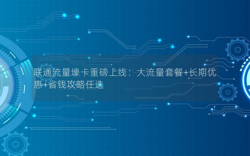 联通流量壕卡重磅上线：大流量套餐+长期优惠+省钱攻略任选