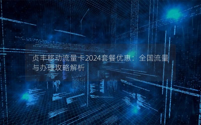 贞丰移动流量卡2024套餐优惠：全国流量与办理攻略解析