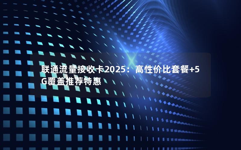 联通流量接收卡2025：高性价比套餐+5G覆盖推荐特惠