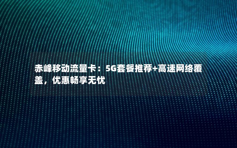 赤峰移动流量卡：5G套餐推荐+高速网络覆盖，优惠畅享无忧