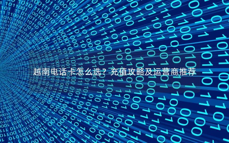越南电话卡怎么选？充值攻略及运营商推荐