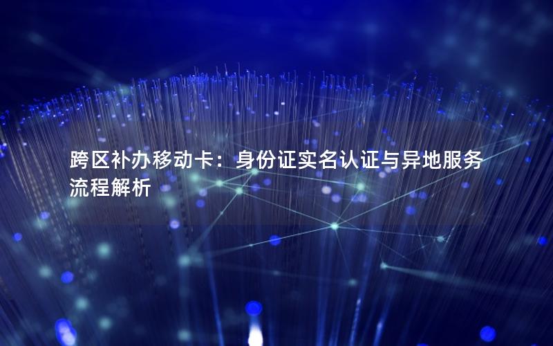 跨区补办移动卡：身份证实名认证与异地服务流程解析