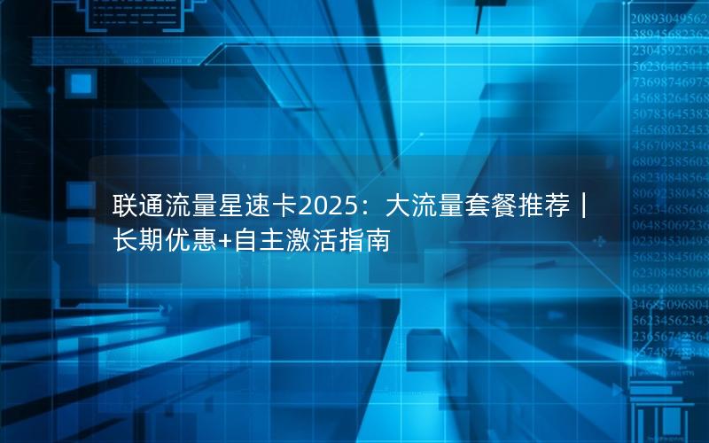 联通流量星速卡2025：大流量套餐推荐｜长期优惠+自主激活指南