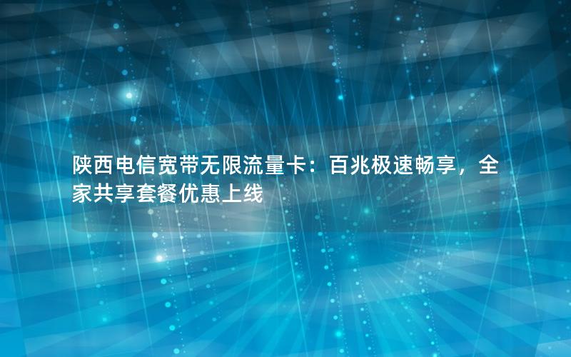 陕西电信宽带无限流量卡：百兆极速畅享，全家共享套餐优惠上线
