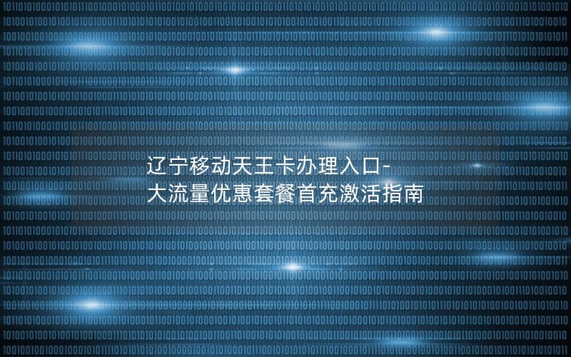 辽宁移动天王卡办理入口-大流量优惠套餐首充激活指南