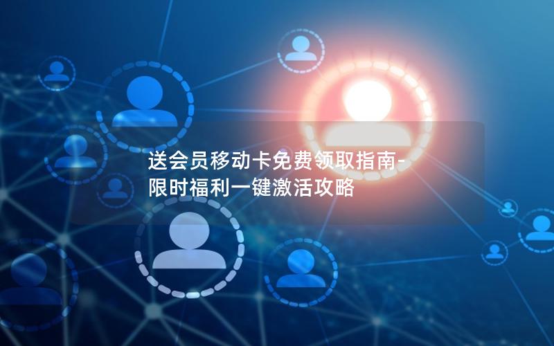 送会员移动卡免费领取指南-限时福利一键激活攻略