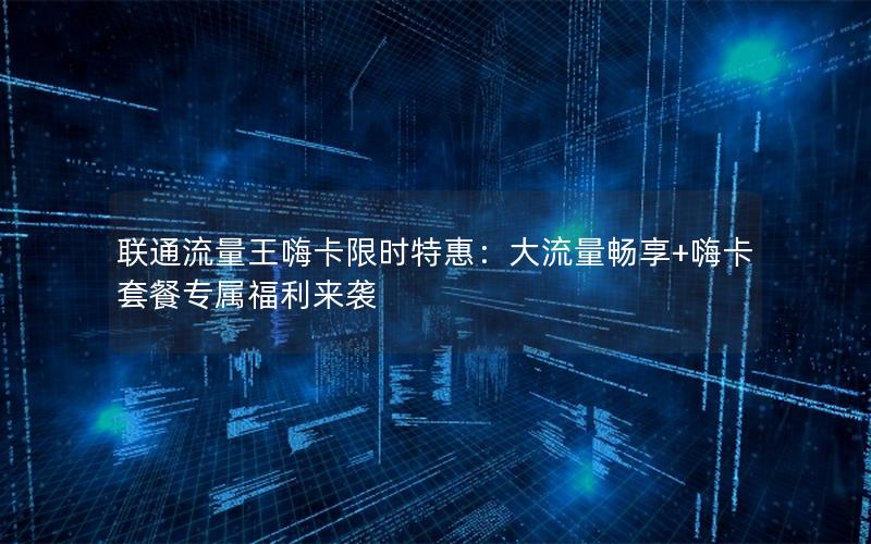 联通流量王嗨卡限时特惠：大流量畅享+嗨卡套餐专属福利来袭