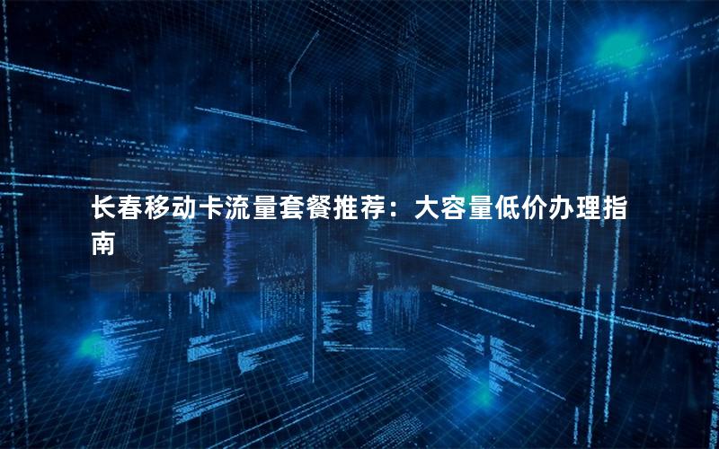 长春移动卡流量套餐推荐：大容量低价办理指南