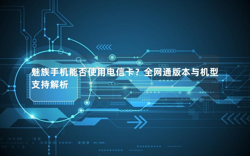 魅族手机能否使用电信卡？全网通版本与机型支持解析