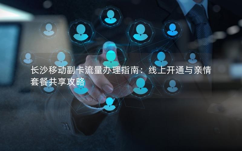 长沙移动副卡流量办理指南：线上开通与亲情套餐共享攻略