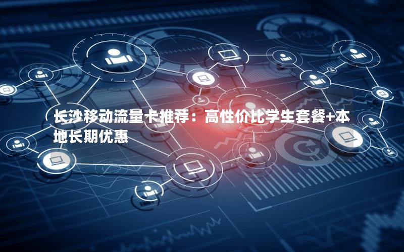 长沙移动流量卡推荐：高性价比学生套餐+本地长期优惠