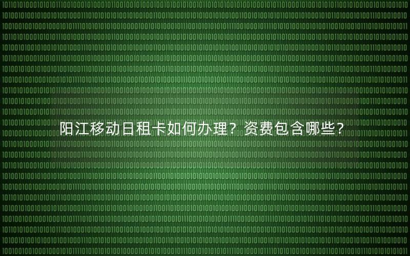 阳江移动日租卡如何办理？资费包含哪些？