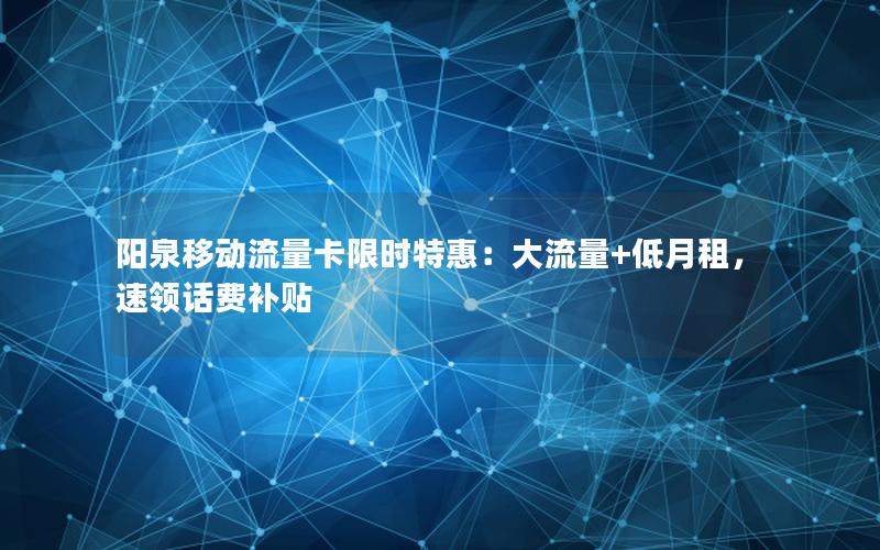 阳泉移动流量卡限时特惠：大流量+低月租，速领话费补贴
